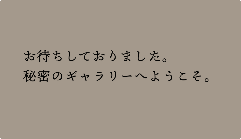 お待ちしておりました。秘密のギャラリーへようこそ。